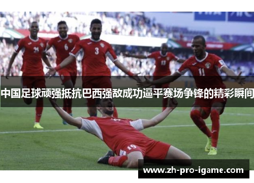 中国足球顽强抵抗巴西强敌成功逼平赛场争锋的精彩瞬间