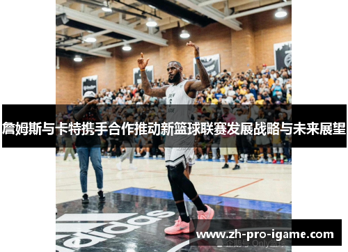 詹姆斯与卡特携手合作推动新篮球联赛发展战略与未来展望