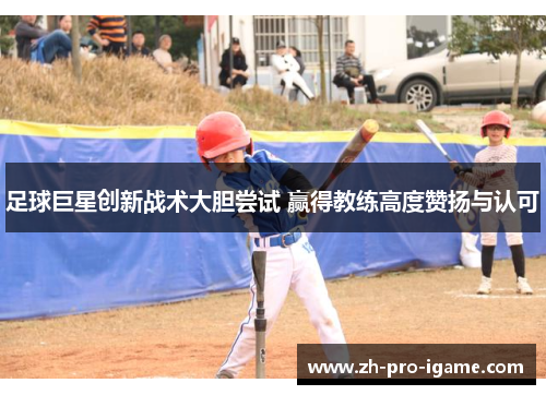 足球巨星创新战术大胆尝试 赢得教练高度赞扬与认可