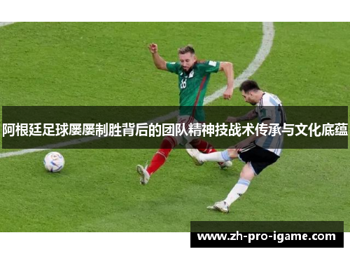 阿根廷足球屡屡制胜背后的团队精神技战术传承与文化底蕴