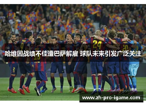 哈维因战绩不佳遭巴萨解雇 球队未来引发广泛关注